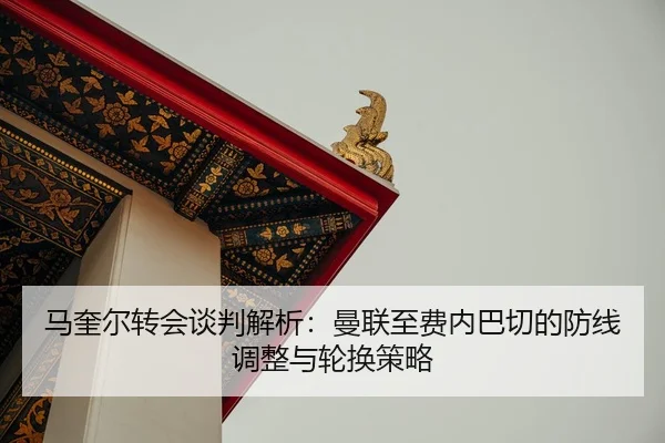 马奎尔转会谈判解析：曼联至费内巴切的防线调整与轮换策略